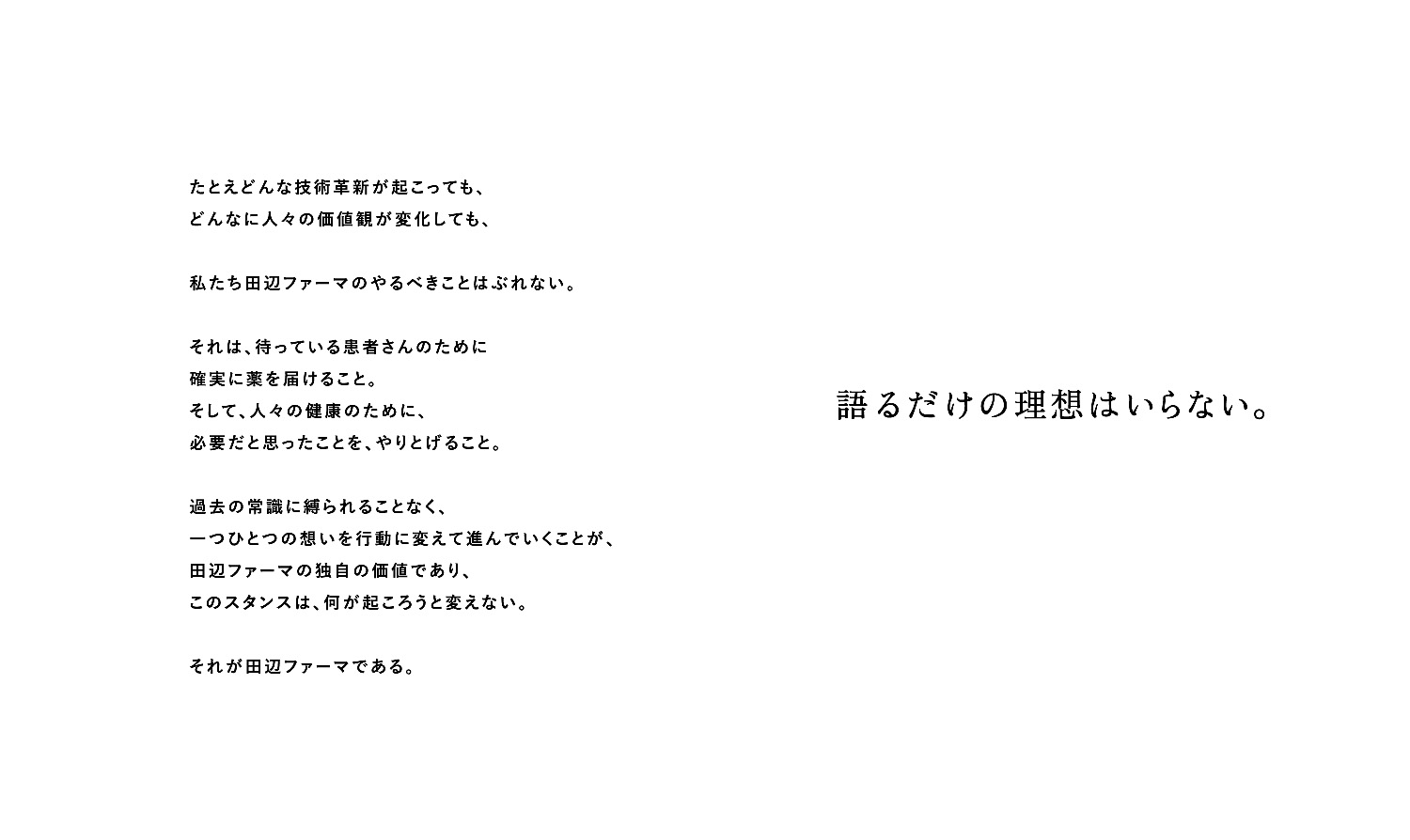 たとえどんな技術革新が起こっても、どんなに人々の価値観が変化しても、私たち田辺ファーマのやるべきことはぶれない。それは、待っている患者さんのために確実に薬を届けること。そして、人々の健康のために、必要だと思ったことを、やりとげること。過去の常識に縛られることなく、一つ一つの想いを行動に変えて進んでいくことが、田辺ファーマの独自の価値であり、このスタンスは、何が起ころうと変えない。それが田辺ファーマである。 語るだけの理想はいらない